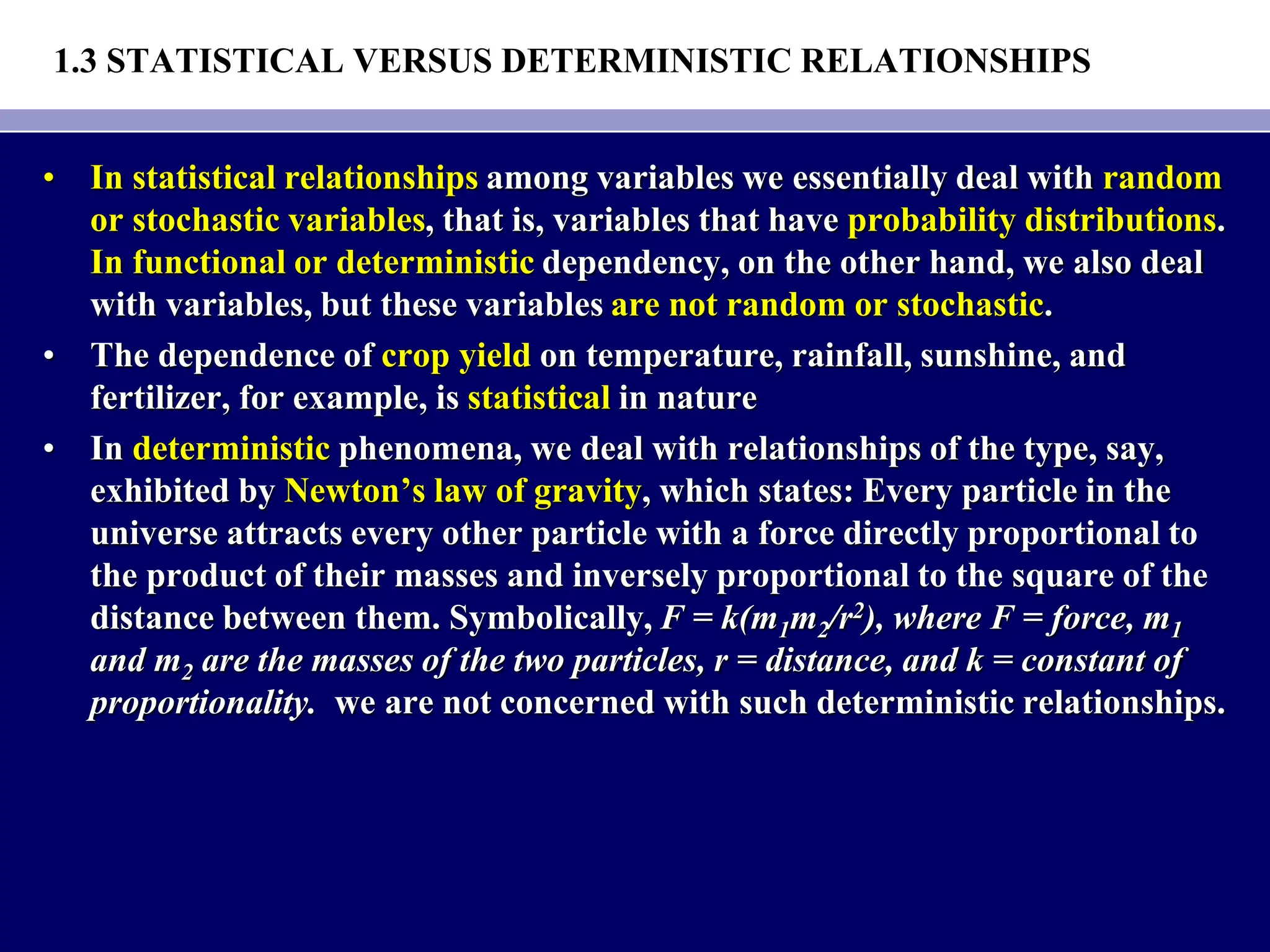 1.3 STATISTICAL VERSUS DETERMINISTIC RELATIONSHIPS
• In statistical relationships among variables we essentially deal with random
or stochastic variables, that is, variables that have probability distributions.
In functional or deterministic dependency, on the other hand, we also deal
with variables, but these variables are not random or stochastic.
• The dependence of crop yield on temperature, rainfall, sunshine, and
fertilizer, for example, is statistical in nature
• In deterministic phenomena, we deal with relationships of the type, say,
exhibited by Newton’s law of gravity, which states: Every particle in the
universe attracts every other particle with a force directly proportional to
the product of their masses and inversely proportional to the square of the
distance between them. Symbolically, F = k(m1m2/r2), where F = force, m1
and m2 are the masses of the two particles, r = distance, and k = constant of
proportionality. we are not concerned with such deterministic relationships.
 