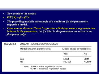 • Now consider the model:Now consider the model:
• E(Y | XE(Y | Xii) = β) = β11 + β+ β22
22
XXii ..
• TheThe preceding model is an example of a nonlinear (in the parameter)preceding model is an example of a nonlinear (in the parameter)
regression model.regression model.
• From now on the term “linear” regression will always mean a regression thatFrom now on the term “linear” regression will always mean a regression that
is linear in the parametersis linear in the parameters;; the β’sthe β’s (that is, the parameters are raised to the(that is, the parameters are raised to the
first power only).first power only).
 