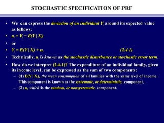 STOCHASTIC SPECIFICATION OF PRF
• We can express theWe can express the deviation of an individual Ydeviation of an individual Yii around its expected valuearound its expected value
as follows:as follows:
• uuii = Y= Yii − E(Y | X− E(Y | Xii))
• oror
• YYii = E(Y | X= E(Y | Xii) + u) + uii (2.4.1)(2.4.1)
• Technically,Technically, uuii is known asis known as the stochastic disturbance or stochastic error termthe stochastic disturbance or stochastic error term..
• How do we interpretHow do we interpret (2.4.1)?(2.4.1)? The expenditure of an individual family, givenThe expenditure of an individual family, given
its income level, can be expressed as the sum of two components:its income level, can be expressed as the sum of two components:
– (1)(1) E(Y | XE(Y | Xii),), the mean consumptionthe mean consumption of all families with the same level of income.of all families with the same level of income.
This component is known as theThis component is known as the systematic, or deterministic,systematic, or deterministic, componentcomponent,,
– (2)(2) uuii,, whichwhich is theis the random, or nonsystematic,random, or nonsystematic, componentcomponent..
 