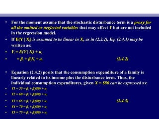 • For the moment assume that the stochastic disturbance term is aFor the moment assume that the stochastic disturbance term is a proxy forproxy for
all the omitted or neglected variablesall the omitted or neglected variables that may affectthat may affect YY but are not includedbut are not included
in the regression model.in the regression model.
• IfIf E(Y | XE(Y | Xii)) is assumed to be linear inis assumed to be linear in XXii, as in (2.2.2), Eq. (2.4.1) may be, as in (2.2.2), Eq. (2.4.1) may be
written as:written as:
• YYii = E(Y | X= E(Y | Xii) + u) + uii
• == ββ11 + β+ β22XXii + u+ uii (2.4.2)(2.4.2)
• Equation (2.4.2) posits that the consumption expenditure of a family isEquation (2.4.2) posits that the consumption expenditure of a family is
linearly related to its income plus the disturbance term. Thus, thelinearly related to its income plus the disturbance term. Thus, the
individual consumption expenditures, givenindividual consumption expenditures, given X = $80X = $80 can be expressedcan be expressed as:as:
• Y1 = 55 = βY1 = 55 = β11 + β+ β22(80) + u(80) + u11
• Y2 = 60 = βY2 = 60 = β11 + β+ β22(80) + u(80) + u22
• Y3 = 65 = βY3 = 65 = β11 + β+ β22(80) + u(80) + u33 (2.4.3)(2.4.3)
• Y4 = 70 = βY4 = 70 = β11 + β+ β22(80) + u(80) + u44
• Y5 = 75 = βY5 = 75 = β11 + β+ β22(80) + u(80) + u55
 