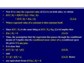• Now ifNow if we take the expected valuewe take the expected value of (2.4.1) on both sides, we obtainof (2.4.1) on both sides, we obtain
• E(YE(Yii | X| Xii) = E[E(Y | X) = E[E(Y | Xii)] + E(u)] + E(uii | X| Xii))
• == E(Y | XE(Y | Xii) + E(u) + E(uii | X| Xii)) (2.4.4)(2.4.4)
• Where expected value of a constant is that constant itself.Where expected value of a constant is that constant itself.
• SinceSince E(YE(Yii | X| Xii)) is the same thing asis the same thing as E(Y | XE(Y | Xii),), Eq. (2.4.4) implies thatEq. (2.4.4) implies that
• E(uE(uii | X| Xii) = 0) = 0 (2.4.5)(2.4.5)
• Thus, the assumption that the regression line passes through the conditionalThus, the assumption that the regression line passes through the conditional
means ofmeans of Y implies that theY implies that the conditional mean valuesconditional mean values ofof uuii (conditional upon(conditional upon
the giventhe given X’sX’s)) are zeroare zero..
• It is clear thatIt is clear that
• E(Y | XE(Y | Xii) = β) = β11 + β+ β22XXii (2.2.2)(2.2.2)
• andand
• YYii == ββ11 + β+ β22XXii + u+ uii (2.4.2)(2.4.2) BetterBetter
• are equivalent forms ifare equivalent forms if E(uE(uii | X| Xii) = 0.) = 0.
 