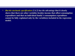 • But the stochastic specificationBut the stochastic specification (2.4.2) has the(2.4.2) has the advantage that it clearlyadvantage that it clearly
shows that there are other variables besides income that affect consumptionshows that there are other variables besides income that affect consumption
expenditure and that an individual family’s consumption expenditureexpenditure and that an individual family’s consumption expenditure
cannot be fully explained only by the variable(s) included in the regressioncannot be fully explained only by the variable(s) included in the regression
model.model.
 