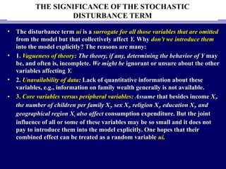THE SIGNIFICANCE OF THE STOCHASTIC
DISTURBANCE TERM
• The disturbance termThe disturbance term uiui is ais a surrogate for all those variables that are omittedsurrogate for all those variables that are omitted
from the model but that collectively affectfrom the model but that collectively affect Y.Y. WhyWhy don’t we introduce themdon’t we introduce them
into the model explicitly? The reasons are many:into the model explicitly? The reasons are many:
• 1.1. Vagueness of theoryVagueness of theory: The theory, if any, determining the behavior of Y: The theory, if any, determining the behavior of Y maymay
be, and often is, incomplete.be, and often is, incomplete. We might beWe might be ignorant or unsure about the otherignorant or unsure about the other
variables affectingvariables affecting Y.Y.
• 2.2. Unavailability of dataUnavailability of data:: Lack of quantitative information about theseLack of quantitative information about these
variables, e.g., information on family wealth generally is not available.variables, e.g., information on family wealth generally is not available.
• 3.3. Core variables versus peripheral variablesCore variables versus peripheral variables: Assume: Assume that besides incomethat besides income XX11,,
the number of children per family Xthe number of children per family X22, sex X, sex X33, religion X, religion X44, education X, education X55, and, and
geographical region Xgeographical region X66 also affectalso affect consumption expenditure. But the jointconsumption expenditure. But the joint
influence of all or some of these variables may be so small and it does notinfluence of all or some of these variables may be so small and it does not
pay to introduce them into the model explicitly. One hopes that theirpay to introduce them into the model explicitly. One hopes that their
combined effect can be treated as a random variablecombined effect can be treated as a random variable uiui..
 