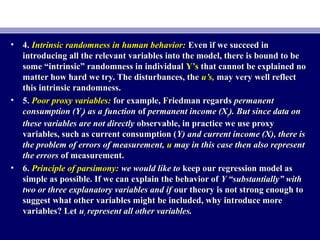 • 4.4. Intrinsic randomness in human behavior:Intrinsic randomness in human behavior: Even if we succeed inEven if we succeed in
introducing all the relevant variables into the model, there is bound to beintroducing all the relevant variables into the model, there is bound to be
some “intrinsic” randomness in individualsome “intrinsic” randomness in individual Y’sY’s that cannot be explained nothat cannot be explained no
matter how hard we try. The disturbances, thematter how hard we try. The disturbances, the u’s,u’s, may very well reflectmay very well reflect
this intrinsic randomness.this intrinsic randomness.
• 5.5. Poor proxy variables:Poor proxy variables: for example, Friedman regardsfor example, Friedman regards permanentpermanent
consumption (Yconsumption (Ypp) as a function) as a function ofof permanent income (Xpermanent income (Xpp). But since data on). But since data on
these variables are not directlythese variables are not directly observable, in practice we use proxyobservable, in practice we use proxy
variables, such as current consumption (variables, such as current consumption (Y) and current income (X), there isY) and current income (X), there is
the problem of errors of measurement,the problem of errors of measurement, uu may in this case then also representmay in this case then also represent
the errorsthe errors of measurement.of measurement.
• 6.6. Principle of parsimony:Principle of parsimony: we would like towe would like to keep our regression model askeep our regression model as
simple as possible. If we can explain the behavior ofsimple as possible. If we can explain the behavior of Y “substantially” withY “substantially” with
two or three explanatory variables and iftwo or three explanatory variables and if our theory is not strong enough toour theory is not strong enough to
suggest what other variables might be included, why introduce moresuggest what other variables might be included, why introduce more
variables? Letvariables? Let uuii represent all other variables.represent all other variables.
 
