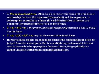 • 7.7. Wrong functional form:Wrong functional form: Often we do not know the form of the functionalOften we do not know the form of the functional
relationship between the regressand (dependent) and the regressors. Isrelationship between the regressand (dependent) and the regressors. Is
consumption expenditure a linear (in variable) function of income or aconsumption expenditure a linear (in variable) function of income or a
nonlinear (invariable) function? If it is the former,nonlinear (invariable) function? If it is the former,
• YYii = β= β11 + B+ B22XXii + u+ uii is the proper functional relationshipis the proper functional relationship betweenbetween Y and X, but ifY and X, but if
it is the latter,it is the latter,
• YYii = β= β11 + β+ β22XXii + β+ β33XX22
ii + u+ uii may be the correct functional form.may be the correct functional form.
• In two-variable models the functional form of the relationship can often beIn two-variable models the functional form of the relationship can often be
judged from the scattergram. But in a multiple regression model, it is notjudged from the scattergram. But in a multiple regression model, it is not
easy to determine the appropriate functional form, for graphically weeasy to determine the appropriate functional form, for graphically we
cannot visualize scattergrams in multipledimensions.cannot visualize scattergrams in multipledimensions.
 
