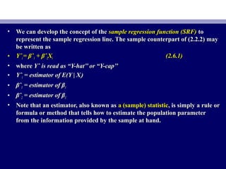 • We can develop the concept of theWe can develop the concept of the sample regression function (SRF)sample regression function (SRF) toto
represent the sample regression line. The sample counterpart of (2.2.2) mayrepresent the sample regression line. The sample counterpart of (2.2.2) may
be written asbe written as
• YˆYˆii == βˆβˆ11 + βˆ+ βˆ22XXii (2.6.1)(2.6.1)
• wherewhere Yˆ is read as “Y-hat’’ or “Y-cap’’Yˆ is read as “Y-hat’’ or “Y-cap’’
• YˆYˆii = estimator of E(Y | X= estimator of E(Y | Xii))
• βˆβˆ11 = estimator of β= estimator of β11
• βˆβˆ22 = estimator of β= estimator of β22
• Note that an estimator, also known asNote that an estimator, also known as a (sample) statistica (sample) statistic, is simply a rule or, is simply a rule or
formula or method that tells how to estimate the population parameterformula or method that tells how to estimate the population parameter
from the information provided by the sample at hand.from the information provided by the sample at hand.
 