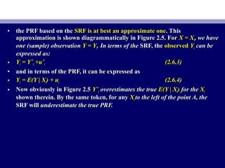 • the PRF based on thethe PRF based on the SRF is at best an approximate oneSRF is at best an approximate one. This. This
approximation is shown diagrammatically in Figure 2.5. Forapproximation is shown diagrammatically in Figure 2.5. For X = XX = Xii, we have, we have
one (sample) observationone (sample) observation Y = YY = Yii. In terms of the. In terms of the SRF, theSRF, the observedobserved YYii can becan be
expressed as:expressed as:
• YYii = Yˆ= Yˆii +uˆ+uˆii (2.6.3)(2.6.3)
• and in terms of the PRF, it can be expressed asand in terms of the PRF, it can be expressed as
• YYii = E(Y | X= E(Y | Xii) + u) + uii (2.6.4)(2.6.4)
• Now obviously in Figure 2.5Now obviously in Figure 2.5 YˆYˆii overestimates the trueoverestimates the true E(Y | XE(Y | Xii)) for thefor the XXii
shown therein. By the same token, for anyshown therein. By the same token, for any XXii to the left of the point A, theto the left of the point A, the
SRF willSRF will underestimate the true PRF.underestimate the true PRF.
 