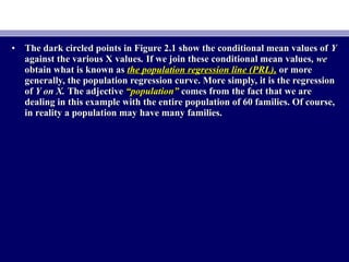 • The dark circled points in Figure 2.1 show the conditional mean values ofThe dark circled points in Figure 2.1 show the conditional mean values of YY
against the various X valuesagainst the various X values.. If we join these conditional mean valuesIf we join these conditional mean values, we, we
obtain what is known asobtain what is known as the population regression line (PRL),the population regression line (PRL), or moreor more
generally, the population regression curve. More simply, it is the regressiongenerally, the population regression curve. More simply, it is the regression
ofof Y on X.Y on X. The adjectiveThe adjective “population”“population” comes from the fact that we arecomes from the fact that we are
dealing in this example with the entire population of 60 families. Of course,dealing in this example with the entire population of 60 families. Of course,
in reality a population may have many families.in reality a population may have many families.
 