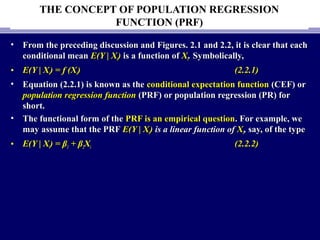 THE CONCEPT OF POPULATION REGRESSION
FUNCTION (PRF)
• From the preceding discussion and Figures. 2.1 and 2.2, it is clear that eachFrom the preceding discussion and Figures. 2.1 and 2.2, it is clear that each
conditional meanconditional mean E(Y | XE(Y | Xii)) is a function ofis a function of XXii.. Symbolically,Symbolically,
• E(Y | XE(Y | Xii) = f (X) = f (Xii)) (2.2.1)(2.2.1)
• Equation (2.2.1) is known as theEquation (2.2.1) is known as the conditional expectation functionconditional expectation function (CEF) or(CEF) or
population regression functionpopulation regression function (PRF) or population regression (PR) for(PRF) or population regression (PR) for
short.short.
• The functional form of theThe functional form of the PRF is an empirical questionPRF is an empirical question. For example, we. For example, we
may assume that the PRFmay assume that the PRF E(Y | XE(Y | Xii)) is a linear function ofis a linear function of XXii,, say, of the typesay, of the type
• E(Y | XE(Y | Xii) = β) = β11 + β+ β22XXii (2.2.2)(2.2.2)
 