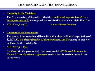 THE MEANING OF THE TERM LINEAR
• Linearity in the VariablesLinearity in the Variables
• The first meaning of linearity is that theThe first meaning of linearity is that the conditional expectation ofconditional expectation of Y is aY is a
linear function of Xlinear function of Xii,, the regression curve in this case is a straight line. Butthe regression curve in this case is a straight line. But
• E(Y | XE(Y | Xii) = β) = β11 + β+ β22XX22
ii is not a linear functionis not a linear function
• Linearity in the ParametersLinearity in the Parameters
• The second interpretation of linearity is that the conditional expectation ofThe second interpretation of linearity is that the conditional expectation of
Y, E(Y | XY, E(Y | Xii), is a linear function of the parameters, the β’s), is a linear function of the parameters, the β’s; it may or may not; it may or may not
be linear in the variable X.be linear in the variable X.
• E(Y | XE(Y | Xii) = β) = β11 + β+ β22XX22
ii
• is a linearis a linear (in the parameter) regression model.(in the parameter) regression model. All the models shown inAll the models shown in
Figure 2.3 are thus linear regressionFigure 2.3 are thus linear regression models, that is, models linear in themodels, that is, models linear in the
parameters.parameters.
 