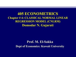 405 ECONOMETRICS
Chapter # 4: CLASSICAL NORMAL LINEAR
REGRESSION MODEL (CNLRM)
Domodar N. Gujarati
Prof. M. El-SakkaProf. M. El-Sakka
Dept of Economics: Kuwait UniversityDept of Economics: Kuwait University
 