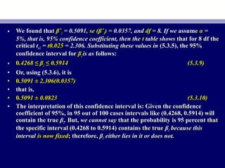 • We found thatWe found that βˆβˆ22 = 0.5091,= 0.5091, se (βˆse (βˆ22)) = 0.0357, and= 0.0357, and dfdf = 8. If we= 8. If we assumeassume αα ==
5%, that is, 95% confidence coefficient, then the5%, that is, 95% confidence coefficient, then the tt table showstable shows that for 8 df thethat for 8 df the
criticalcritical ttα/2α/2 == t0.025t0.025 = 2.306. Substituting these values in= 2.306. Substituting these values in (5.3.5), the 95%(5.3.5), the 95%
confidence interval forconfidence interval for ββ22 is asis as follows:follows:
• 00.4268 ≤ β.4268 ≤ β22 ≤ 0.5914≤ 0.5914 (5.3.9)(5.3.9)
• Or, using (5.3.6), it isOr, using (5.3.6), it is
• 00.5091 ± 2.306(0.0357).5091 ± 2.306(0.0357)
• that is,that is,
• 00.5091 ± 0.0823.5091 ± 0.0823 (5.3.10)(5.3.10)
• The interpretation of this confidence interval is: Given the confidenceThe interpretation of this confidence interval is: Given the confidence
coefficient of 95%, in 95 out of 100 cases intervals like (0.4268, 0.5914) willcoefficient of 95%, in 95 out of 100 cases intervals like (0.4268, 0.5914) will
contain the truecontain the true ββ22.. But,But, we cannot saywe cannot say that the probability is 95 percent thatthat the probability is 95 percent that
the specific interval (0.4268 to 0.5914) contains the truethe specific interval (0.4268 to 0.5914) contains the true ββ22 because thisbecause this
intervalinterval is now fixedis now fixed; therefore,; therefore, ββ22 either lies in it or does not.either lies in it or does not.
 