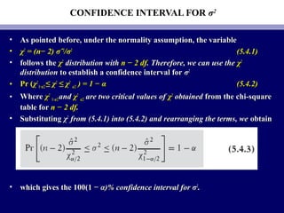 CONFIDENCE INTERVAL FOR σ2
• As pointed before, under the normality assumption, the variableAs pointed before, under the normality assumption, the variable
• χχ22
= (= (n− 2)n− 2) σσˆˆ22
//σσ22
(5.4.1)(5.4.1)
• follows thefollows the χχ22
distribution withdistribution with n − 2 dfn − 2 df. Therefore, we can use the. Therefore, we can use the χχ22
distributiondistribution to establish a confidence interval forto establish a confidence interval for σσ22
• Pr (Pr (χχ22
1−1−α/2α/2 ≤ χ≤ χ22
≤ χ≤ χ22
α/2α/2 )) = 1 − α= 1 − α (5.4.2)(5.4.2)
• WhereWhere χχ22
1−1−α/2α/2 andand χχ22
α/2α/2 are two critical values ofare two critical values of χχ22
obtainedobtained from the chi-squarefrom the chi-square
table fortable for n − 2 dfn − 2 df..
• SubstitutingSubstituting χχ22
from (5.4.1) into (5.4.2) and rearranging the terms, wefrom (5.4.1) into (5.4.2) and rearranging the terms, we obtainobtain
• which gives the 100(1 −which gives the 100(1 − α)% confidence interval for σα)% confidence interval for σ22
..
 