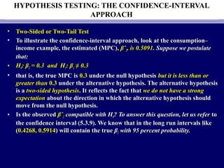 HYPOTHESIS TESTING: THE CONFIDENCE-INTERVAL
APPROACH
• Two-Sided or Two-Tail TestTwo-Sided or Two-Tail Test
• To illustrate the confidence-interval approach,To illustrate the confidence-interval approach, look atlook at the consumption–the consumption–
income example, the estimated (MPC),income example, the estimated (MPC), βˆβˆ22, is 0.5091, is 0.5091. Suppose we postulate. Suppose we postulate
that:that:
• HH00:: ββ22 = 0.3= 0.3 and Hand H11:: ββ22 ≠≠ 0.30.3
• that is, the true MPC isthat is, the true MPC is 0.30.3 under the null hypothesisunder the null hypothesis but it is less than orbut it is less than or
greater thangreater than 0.30.3 under the alternative hypothesis. The alternative hypothesisunder the alternative hypothesis. The alternative hypothesis
is ais a two-sided hypothesistwo-sided hypothesis. It reflects the fact that. It reflects the fact that we do not have a strongwe do not have a strong
expectationexpectation about the direction in which the alternative hypothesis shouldabout the direction in which the alternative hypothesis should
move from the null hypothesis.move from the null hypothesis.
• Is the observedIs the observed βˆβˆ22 compatible with Hcompatible with H00? To answer this question, let us refer? To answer this question, let us refer toto
the confidence interval (5.3.9). We know that in the long run intervals likethe confidence interval (5.3.9). We know that in the long run intervals like
((0.4268, 0.59140.4268, 0.5914) will contain the true) will contain the true ββ22 with 95 percent probability.with 95 percent probability.
 