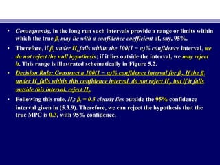 • Consequently,Consequently, in the long run such intervals provide a range or limits withinin the long run such intervals provide a range or limits within
which the truewhich the true ββ22 may lie with a confidence coefficientmay lie with a confidence coefficient of, say, 95%.of, say, 95%.
• Therefore, ifTherefore, if ββ22 underunder HH00 falls within the 100(1 − α)% confidencefalls within the 100(1 − α)% confidence interval,interval, wewe
do not reject the null hypothesisdo not reject the null hypothesis; if it lies outside the interval, we; if it lies outside the interval, we may rejectmay reject
itit. This range is illustrated schematically in Figure 5.2.. This range is illustrated schematically in Figure 5.2.
• Decision Rule: Construct a 100(1 − α)% confidence interval for βDecision Rule: Construct a 100(1 − α)% confidence interval for β22. If the β. If the β22
under Hunder H00 falls within this confidence interval, do not reject Hfalls within this confidence interval, do not reject H00, but if it falls, but if it falls
outside this interval, reject Houtside this interval, reject H00..
• Following this rule,Following this rule, HH00:: ββ22 = 0.3= 0.3 clearly liesclearly lies outside theoutside the 95%95% confidenceconfidence
interval given in (5.3.9). Therefore, we can reject the hypothesis that theinterval given in (5.3.9). Therefore, we can reject the hypothesis that the
true MPC istrue MPC is 0.30.3, with 95% confidence., with 95% confidence.
 