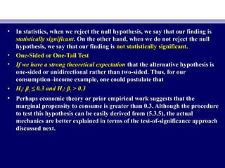 • In statistics, when we reject the null hypothesis, we say that our finding isIn statistics, when we reject the null hypothesis, we say that our finding is
statistically significantstatistically significant. On the other hand, when we do not reject the null. On the other hand, when we do not reject the null
hypothesis, we say that our finding ishypothesis, we say that our finding is not statistically significantnot statistically significant..
• One-Sided or One-Tail TestOne-Sided or One-Tail Test
• If we have a strong theoretical expectationIf we have a strong theoretical expectation that the alternative hypothesis isthat the alternative hypothesis is
one-sided or unidirectional rather than two-sided. Thus, for ourone-sided or unidirectional rather than two-sided. Thus, for our
consumption–income example, one could postulate thatconsumption–income example, one could postulate that
• HH00: β: β22 ≤ 0.3 and H≤ 0.3 and H11: β: β22 > 0.3> 0.3
• Perhaps economic theory or prior empirical work suggests that thePerhaps economic theory or prior empirical work suggests that the
marginal propensity to consume is greater than 0.3. Although the proceduremarginal propensity to consume is greater than 0.3. Although the procedure
to test this hypothesis can be easily derived from (5.3.5), the actualto test this hypothesis can be easily derived from (5.3.5), the actual
mechanics are better explained in terms of the test-of-significance approachmechanics are better explained in terms of the test-of-significance approach
discussed next.discussed next.
 