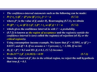 • The confidence-interval statementsThe confidence-interval statements such as the following can be made:such as the following can be made:
• Pr [−tPr [−tα/2α/2 ≤≤ ((βˆβˆ22 − β*− β*22)/se ()/se (βˆβˆ22) ≤) ≤ ttα/2α/2 ]=]= 1 − α1 − α (5.7.1)(5.7.1)
• wherewhere β*β*22 is the value ofis the value of ββ22 under Hunder H00.. Rearranging (5.7.1), we obtainRearranging (5.7.1), we obtain
• Pr [Pr [β*β*22 − t− tα/2α/2 se (se (βˆ2) ≤ βˆβˆ2) ≤ βˆ22 ≤ β*≤ β*22 + t+ tα/2α/2 se (se (βˆβˆ22)] = 1 − α)] = 1 − α (5.7.2)(5.7.2)
• which gives the confidence interval inwhich gives the confidence interval in with 1 − α probability.with 1 − α probability.
• (5.7.2) is known as(5.7.2) is known as the region of acceptancethe region of acceptance and theand the region(s) outside theregion(s) outside the
confidence interval is (are)confidence interval is (are) called the region(s) of rejection (ofcalled the region(s) of rejection (of HH00) or the) or the
critical regioncritical region(s).(s).
• Using consumption–income example. We know thatUsing consumption–income example. We know that βˆβˆ22 = 0.5091, se (βˆ= 0.5091, se (βˆ22) =) =
0.0357, and df = 8. If we assume α = 5 percent, t0.0357, and df = 8. If we assume α = 5 percent, tα/2α/2 = 2.306. If we let:= 2.306. If we let:
• HH00: β: β22 = β*= β*22 = 0= 0.3 and H1: β.3 and H1: β22 ≠≠ 0.3, (5.7.2) becomes0.3, (5.7.2) becomes
• Pr (0Pr (0.2177 ≤.2177 ≤ βˆβˆ22 ≤ 0.3823) = 0.95≤ 0.3823) = 0.95 (5.7.3)(5.7.3)
• Since the observedSince the observed βˆβˆ22 lies in thelies in the critical region, we reject the null hypothesiscritical region, we reject the null hypothesis
that truethat true ββ22 = 0.3.= 0.3.
 