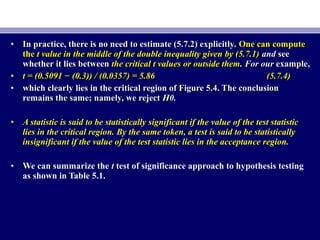 • In practice, there is no need to estimate (5.7.2) explicitly.In practice, there is no need to estimate (5.7.2) explicitly. One can computeOne can compute
thethe t value in the middle of the double inequality given by (5.7.1)t value in the middle of the double inequality given by (5.7.1) andand seesee
whether it lies betweenwhether it lies between the critical t values or outside themthe critical t values or outside them. For our. For our example,example,
• t = (0.5091 − (0.3)) / (0.0357) = 5.86t = (0.5091 − (0.3)) / (0.0357) = 5.86 (5.7.4)(5.7.4)
• which clearly lies in the critical region of Figure 5.4. The conclusionwhich clearly lies in the critical region of Figure 5.4. The conclusion
remains the same; namely, we rejectremains the same; namely, we reject H0.H0.
• A statistic is said to be statistically significant if the value of the test statistic
lies in the critical region. By the same token, a test is said to be statistically
insignificant if the value of the test statistic lies in the acceptance region.
• We can summarize the t test of significance approach to hypothesis testing
as shown in Table 5.1.
 