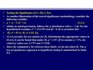 • Testing the Significance ofTesting the Significance of σσ22
: The χ: The χ22
TestTest
• As another illustration of the test-of-significance methodology, consider theAs another illustration of the test-of-significance methodology, consider the
following variable:following variable:
• χχ22
== n − 2 (n − 2 (σσˆˆ22
// σσ22
)) (5.4.1)(5.4.1)
• which, as noted previously, follows thewhich, as noted previously, follows the χχ22
distribution with n − 2 df. For thedistribution with n − 2 df. For the
hypothetical example,hypothetical example, σσˆˆ22
= 42.1591 and df = 8. If we postulate that= 42.1591 and df = 8. If we postulate that
• HH00: σ: σ22
= 85 vs. H= 85 vs. H11: σ: σ22
≠≠ 85, Eq.85, Eq.
• (5.4.1) provides the test statistic for H(5.4.1) provides the test statistic for H00. Substituting. Substituting the appropriate values inthe appropriate values in
(5.4.1), it can be found that under(5.4.1), it can be found that under HH00, χ, χ22
= 3.97. If= 3.97. If we assumewe assume α = 5%, theα = 5%, the
critical χcritical χ22
values are 2.1797 and 17.5346.values are 2.1797 and 17.5346.
• Since theSince the computedcomputed χχ22
lies between these limits,lies between these limits, we do not rejectwe do not reject HH00. The. The χχ22
test of significance approach totest of significance approach to hypothesis testing is summarized in Tablehypothesis testing is summarized in Table
5.2.5.2.
 