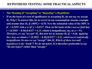 HYPOTHESIS TESTING: SOME PRACTICALASPECTSHYPOTHESIS TESTING: SOME PRACTICALASPECTS
• The Meaning of “Accepting” or “Rejecting” a HypothesisThe Meaning of “Accepting” or “Rejecting” a Hypothesis
• If on the basis of a test of significance in accepting HIf on the basis of a test of significance in accepting H00, do not say we accept, do not say we accept
HH00. Why? To answer this, let us revert to our consumption–income example. Why? To answer this, let us revert to our consumption–income example
and assume thatand assume that HH00: β: β22 (MPC) = 0.50. Now(MPC) = 0.50. Now the estimated value of the MPC isthe estimated value of the MPC is
βˆβˆ22 = 0.5091 with a se (βˆ= 0.5091 with a se (βˆ22) = 0.0357. Then) = 0.0357. Then on the basis of theon the basis of the t test we find thatt test we find that
t = (0.5091 − 0.50)/0.0357 =t = (0.5091 − 0.50)/0.0357 = 0.25,0.25, which is insignificant, say, atwhich is insignificant, say, at α = 5%.α = 5%.
Therefore, we say “accept” HTherefore, we say “accept” H00. But. But now let us assumenow let us assume HH00: β: β22 = 0.48. Applying= 0.48. Applying
the t test, we obtain t = (0.5091 − 0.48)/0.0357 =the t test, we obtain t = (0.5091 − 0.48)/0.0357 = 0.820.82, which too is statistically, which too is statistically
insignificant. So now we sayinsignificant. So now we say “accept” this“accept” this HH00. Which of these two null. Which of these two null
hypotheses is the “truth”? We dohypotheses is the “truth”? We do not know. It is therefore preferable to saynot know. It is therefore preferable to say
“do not reject” rather than “accept.”“do not reject” rather than “accept.”
 