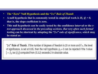 • The “Zero” Null Hypothesis and the “2-The “Zero” Null Hypothesis and the “2-t” Rule of Thumbt” Rule of Thumb
• A null hypothesis that is commonly tested in empirical work isA null hypothesis that is commonly tested in empirical work is HH00: β: β22 = 0,= 0,
that is, the slope coefficient is zero.that is, the slope coefficient is zero.
• This null hypothesis can be easily tested by the confidence interval or theThis null hypothesis can be easily tested by the confidence interval or the t-t-
test approach discussed in the preceding sections. But very often such formaltest approach discussed in the preceding sections. But very often such formal
testing can be shortcut by adopting the “2-testing can be shortcut by adopting the “2-t” rule of significance, whicht” rule of significance, which maymay
be stated asbe stated as
 