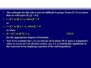 • The rationale for this rule is not too difficult to grasp. From (5.7.1) we knowThe rationale for this rule is not too difficult to grasp. From (5.7.1) we know
that we will rejectthat we will reject HH00: β: β22 = 0 if= 0 if
• t =t = βˆβˆ22 // se (se (βˆβˆ22) >) > ttα/2α/2 whenwhen βˆβˆ22 > 0> 0
oror
• t =t = βˆβˆ22 // se (se (βˆβˆ22) < −) < −ttα/2α/2 whenwhen βˆβˆ22 < 0< 0
or whenor when
• ||t| =t| = || βˆβˆ22 // se (se (βˆ2)βˆ2) || > t> tα/2α/2 (5.8.1)(5.8.1)
for the appropriate degrees of freedom.for the appropriate degrees of freedom.
• Now if we examine theNow if we examine the t, we see that for df oft, we see that for df of about 20 or more a computedabout 20 or more a computed tt
value in excess of 2 (in absolute terms), say,value in excess of 2 (in absolute terms), say, 2.1, is statistically significant at2.1, is statistically significant at
the 5 percent level, implying rejection of the null hypothesis.the 5 percent level, implying rejection of the null hypothesis.
 