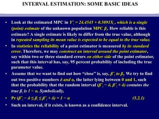INTERVAL ESTIMATION: SOME BASIC IDEAS
• Look at the estimated MPC inLook at the estimated MPC in YˆYˆii = 24.4545 + 0.5091X= 24.4545 + 0.5091Xii ,, which is a singlewhich is a single
(point) estimate(point) estimate of the unknown populationof the unknown population MPCMPC ββ22.. How reliable is thisHow reliable is this
estimate? A single estimate is likely to differ from the true value, althoughestimate? A single estimate is likely to differ from the true value, although
inin repeated sampling its mean value is expected to be equal to the true value.repeated sampling its mean value is expected to be equal to the true value.
• InIn statistics the reliabilitystatistics the reliability of a point estimator is measuredof a point estimator is measured by its standardby its standard
errorerror. Therefore, we may. Therefore, we may construct an interval around the point estimatorconstruct an interval around the point estimator,,
say within two or three standard errorssay within two or three standard errors on either sideon either side of the point estimator,of the point estimator,
such that this interval has, say, 95 percent probability of including the truesuch that this interval has, say, 95 percent probability of including the true
parameter value.parameter value.
• Assume that we want to find out how “close” is, say,Assume that we want to find out how “close” is, say, βˆβˆ22 to βto β22.. We try to findWe try to find
out two positive numbersout two positive numbers δ and αδ and α,, the latter lying betweenthe latter lying between 0 and 10 and 1, such, such
that the probability that the random intervalthat the probability that the random interval ((βˆβˆ22 − δ, βˆ− δ, βˆ22 + δ)+ δ) contains thecontains the
true βtrue β22 isis 1 − α1 − α. Symbolically,. Symbolically,
• Pr (Pr (βˆβˆ22 − δ ≤ β− δ ≤ β22 ≤ βˆ≤ βˆ22 + δ) = 1 − α+ δ) = 1 − α (5.2.1)(5.2.1)
• Such an interval, if it exists, is known as a confidence interval.Such an interval, if it exists, is known as a confidence interval.
 