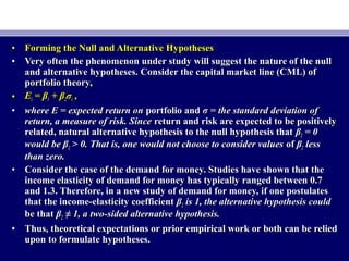 • Forming the Null and Alternative HypothesesForming the Null and Alternative Hypotheses
• Very often the phenomenon under study will suggest the nature of the nullVery often the phenomenon under study will suggest the nature of the null
and alternative hypotheses. Consider the capital market line (CML) ofand alternative hypotheses. Consider the capital market line (CML) of
portfolio theory,portfolio theory,
• EEii = β= β11 + β+ β22σσii ,,
• where E = expected return onwhere E = expected return on portfolio andportfolio and σ = the standard deviation ofσ = the standard deviation of
return, a measure of risk. Sincereturn, a measure of risk. Since return and risk are expected to be positivelyreturn and risk are expected to be positively
related, natural alternative hypothesis to the null hypothesis thatrelated, natural alternative hypothesis to the null hypothesis that ββ22 = 0= 0
would be βwould be β22 > 0. That is, one would not choose to consider values> 0. That is, one would not choose to consider values ofof ββ22 lessless
than zero.than zero.
• Consider the case of the demand for money. Studies have shown that theConsider the case of the demand for money. Studies have shown that the
income elasticity of demand for money has typically ranged between 0.7income elasticity of demand for money has typically ranged between 0.7
and 1.3. Therefore, in a new study of demand for money, if one postulatesand 1.3. Therefore, in a new study of demand for money, if one postulates
that the income-elasticity coefficientthat the income-elasticity coefficient ββ22 is 1, the alternative hypothesis couldis 1, the alternative hypothesis could
be thatbe that ββ22 ≠≠ 1, a two-sided alternative hypothesis.1, a two-sided alternative hypothesis.
• Thus, theoretical expectations or prior empirical work or both can be reliedThus, theoretical expectations or prior empirical work or both can be relied
upon to formulate hypotheses.upon to formulate hypotheses.
 
