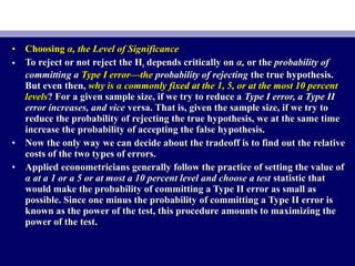 • ChoosingChoosing α, the Level of Significanceα, the Level of Significance
• To reject or not reject the HTo reject or not reject the H00 depends critically ondepends critically on α,α, or theor the probability ofprobability of
committing acommitting a Type I error—theType I error—the probability of rejectingprobability of rejecting the true hypothesis.the true hypothesis.
But even then,But even then, why is α commonly fixed at the 1, 5, or at the most 10 percentwhy is α commonly fixed at the 1, 5, or at the most 10 percent
levelslevels? For a given sample size, if we try to reduce a? For a given sample size, if we try to reduce a Type I error, a Type IIType I error, a Type II
error increases, and viceerror increases, and vice versa. That is, given the sample size, if we try toversa. That is, given the sample size, if we try to
reduce the probability of rejecting the true hypothesis, we at the same timereduce the probability of rejecting the true hypothesis, we at the same time
increase the probability of accepting the false hypothesis.increase the probability of accepting the false hypothesis.
• Now the only way we can decide about the tradeoff is to find out the relativeNow the only way we can decide about the tradeoff is to find out the relative
costs of the two types of errors.costs of the two types of errors.
• Applied econometricians generally follow the practice of setting the value ofApplied econometricians generally follow the practice of setting the value of
α at a 1 or a 5 or at most a 10 percent level and choose a testα at a 1 or a 5 or at most a 10 percent level and choose a test statistic thatstatistic that
would make the probability of committing a Type II error as small aswould make the probability of committing a Type II error as small as
possible. Since one minus the probability of committing a Type II error ispossible. Since one minus the probability of committing a Type II error is
known as the power of the test, this procedure amounts to maximizing theknown as the power of the test, this procedure amounts to maximizing the
power of the test.power of the test.
 