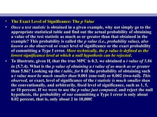 • The Exact Level of Significance: TheThe Exact Level of Significance: The p Valuep Value
• Once a test statisticOnce a test statistic is obtained in a given example, why not simply go to theis obtained in a given example, why not simply go to the
appropriate statistical table and find out the actual probability of obtainingappropriate statistical table and find out the actual probability of obtaining
a value of the test statistic as much as or greater than that obtained in thea value of the test statistic as much as or greater than that obtained in the
example? This probability is called theexample? This probability is called the p value (i.e., probability value), alsop value (i.e., probability value), also
known as theknown as the observed or exact level of significance or the exact probabilityobserved or exact level of significance or the exact probability
of committing a Type I error.of committing a Type I error. More technically, the p value is defined as theMore technically, the p value is defined as the
lowest significance level at which a null hypothesis can be rejectedlowest significance level at which a null hypothesis can be rejected..
• To illustrate, given HTo illustrate, given H00 that the true MPC is 0.3, we obtained athat the true MPC is 0.3, we obtained a t value of 5.86t value of 5.86
inin (5.7.4). What is the(5.7.4). What is the p value of obtaining a t value of as much as or greaterp value of obtaining a t value of as much as or greater
than 5.86? Looking up thethan 5.86? Looking up the t table, fort table, for 8 df the probability of obtaining such8 df the probability of obtaining such
aa t value must be much smaller thant value must be much smaller than 0.001 (one-tail) or 0.002 (two-tail).0.001 (one-tail) or 0.002 (two-tail). ThisThis
observed,observed, or exact, level of significance of theor exact, level of significance of the t statistic is much smaller thant statistic is much smaller than
the conventionally, and arbitrarily, fixed level of significance, such as 1, 5,the conventionally, and arbitrarily, fixed level of significance, such as 1, 5,
or 10 percent. If we were to use theor 10 percent. If we were to use the p value just computed,p value just computed, and reject the nulland reject the null
hypothesis, the probability of our committing a Type I error is only abouthypothesis, the probability of our committing a Type I error is only about
0.02 percent, that is, only about 2 in 10,000!0.02 percent, that is, only about 2 in 10,000!
 