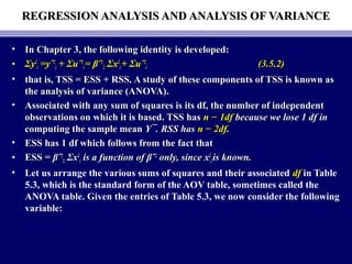 REGRESSION ANALYSIS AND ANALYSIS OF VARIANCEREGRESSION ANALYSIS AND ANALYSIS OF VARIANCE
• In Chapter 3, the following identity is developed:In Chapter 3, the following identity is developed:
• ΣΣyy22
ii =yˆ=yˆ22
ii ++ ΣΣuˆuˆ22
ii == βˆβˆ22
22 ΣΣxx22
ii ++ ΣΣuˆuˆ22
ii (3.5.2)(3.5.2)
• that is, TSS = ESS + RSS. A study of these components of TSS is known asthat is, TSS = ESS + RSS. A study of these components of TSS is known as
the analysis of variance (ANOVA).the analysis of variance (ANOVA).
• Associated with any sum of squares is its df, the number of independentAssociated with any sum of squares is its df, the number of independent
observations on which it is based. TSS hasobservations on which it is based. TSS has n − 1dfn − 1df because we lose 1 df inbecause we lose 1 df in
computing the sample meancomputing the sample mean Y¯. RSS hasY¯. RSS has n − 2dfn − 2df..
• ESS has 1 df which follows from the fact thatESS has 1 df which follows from the fact that
• ESS =ESS = βˆβˆ22
22 ΣΣxx22
ii is a function of βˆis a function of βˆ22
only, since xonly, since x22
ii is known.is known.
• Let us arrange the various sums of squares and their associated dfdf in Table
5.3, which is the standard form of the AOV table, sometimes called the
ANOVA table. Given the entries of Table 5.3, we now consider the following
variable:
 