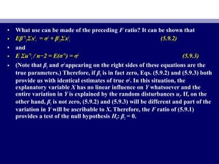 • What use can be made of the preceding F ratio? It can be shown that
• Eβˆ2
2 ΣΣx2
i = σ2
+ β2
2 ΣΣx2
i (5.9.2)
• and
• E ΣΣuˆ2
i / n−2 = E(σˆ2
) = σ2
(5.9.3)
• (Note that β2 and σ2
appearing on the right sides of these equations are the
true parameters.) Therefore, if β2 is in fact zero, Eqs. (5.9.2) and (5.9.3) both
provide us with identical estimates of true σ2
. In this situation, the
explanatory variable X has no linear influence on Y whatsoever and the
entire variation in Y is explained by the random disturbances ui. If, on the
other hand, β2 is not zero, (5.9.2) and (5.9.3) will be different and part of the
variation in Y will be ascribable to X. Therefore, the F ratio of (5.9.1)
provides a test of the null hypothesis H0: β2 = 0.
 