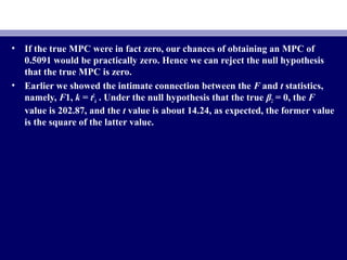 • If the true MPC were in fact zero, our chances of obtaining an MPC of
0.5091 would be practically zero. Hence we can reject the null hypothesis
that the true MPC is zero.
• Earlier we showed the intimate connection between the F and t statistics,
namely, F1, k = t2
k . Under the null hypothesis that the true β2 = 0, the F
value is 202.87, and the t value is about 14.24, as expected, the former value
is the square of the latter value.
 