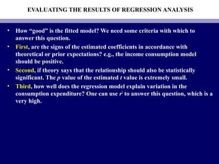 EVALUATING THE RESULTS OF REGRESSION ANALYSIS
• How “good” is the fitted model? We need some criteria with which to
answer this question.
• First, are the signs of the estimated coefficients in accordance with
theoretical or prior expectations? e.g., the income consumption model
should be positive.
• Second, if theory says that the relationship should also be statistically
significant. The p value of the estimated t value is extremely small.
• Third, how well does the regression model explain variation in the
consumption expenditure? One can use r2
to answer this question, which is a
very high.
 