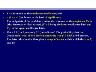 • 1 −1 − αα isis known as theknown as the confidence coefficientconfidence coefficient; and; and
• α (0 < α < 1)α (0 < α < 1) is known as theis known as the levellevel of significanceof significance..
• The endpoints of the confidence interval are known as theThe endpoints of the confidence interval are known as the confidence limitsconfidence limits
(also known as critical values(also known as critical values),), βˆβˆ22 − δ− δ being thebeing the lowerlower confidence limit andconfidence limit and
βˆβˆ22 + δ+ δ thethe upperupper confidence limitconfidence limit..
• IfIf α = 0.05, or 5 percent, (5.2.1) would read: Theα = 0.05, or 5 percent, (5.2.1) would read: The probability that theprobability that the
(random)(random) interval shown there includes the trueinterval shown there includes the true ββ22 isis 0.950.95, or 95 percent., or 95 percent.
The interval estimator thus gives aThe interval estimator thus gives a range of valuesrange of values within which thewithin which the truetrue ββ22
may lie.may lie.
 