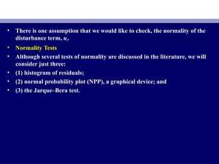 • There is one assumption that we would like to check, the normality of the
disturbance term, ui.
• Normality Tests
• Although several tests of normality are discussed in the literature, we will
consider just three:
• (1) histogram of residuals;
• (2) normal probability plot (NPP), a graphical device; and
• (3) the Jarque–Bera test.
 