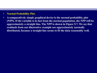 • Normal Probability Plot.
• A comparatively simple graphical device is the normal probability plot
(NPP). If the variable is in fact from the normal population, the NPP will be
approximately a straight line. The NPP is shown in Figure 5.7. We see that
residuals from our illustrative example are approximately normally
distributed, because a straight line seems to fit the data reasonably well.
 