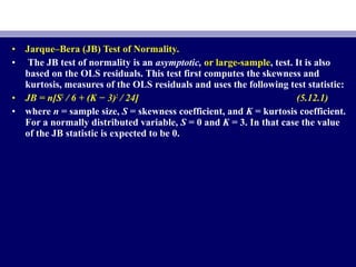 • Jarque–Bera (JB) Test of Normality.
• The JB test of normality is an asymptotic, or large-sample, test. It is also
based on the OLS residuals. This test first computes the skewness and
kurtosis, measures of the OLS residuals and uses the following test statistic:
• JB = n[S2
/ 6 + (K − 3)2
/ 24] (5.12.1)
• where n = sample size, S = skewness coefficient, and K = kurtosis coefficient.
For a normally distributed variable, S = 0 and K = 3. In that case the value
of the JB statistic is expected to be 0.
 