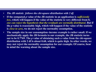• The JB statistic follows the chi-square distribution with 2 df.
• If the computed p value of the JB statistic in an application is sufficiently
low, which will happen if the value of the statistic is very different from 0,
one can reject the hypothesis that the residuals are normally distributed. But if
the p value is reasonably high, which will happen if the value of the statistic
is close to zero, we do not reject the normality assumption.
• The sample size in our consumption–income example is rather small. If we
mechanically apply the JB formula to our example, the JB statistic turns
out to be 0.7769. The p value of obtaining such a value from the chi-square
distribution with 2 df is about 0.68, which is quite high. In other words, we
may not reject the normality assumption for our example. Of course, bear
in mind the warning about the sample size.
 