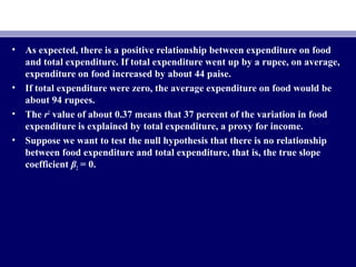 • As expected, there is a positive relationship between expenditure on food
and total expenditure. If total expenditure went up by a rupee, on average,
expenditure on food increased by about 44 paise.
• If total expenditure were zero, the average expenditure on food would be
about 94 rupees.
• The r2
value of about 0.37 means that 37 percent of the variation in food
expenditure is explained by total expenditure, a proxy for income.
• Suppose we want to test the null hypothesis that there is no relationship
between food expenditure and total expenditure, that is, the true slope
coefficient β2 = 0.
 
