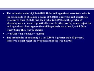 • The estimated value of β2 is 0.4368. If the null hypothesis were true, what is
the probability of obtaining a value of 0.4368? Under the null hypothesis,
we observe from (5.12.2) that the t value is 5.5770 and the p value of
obtaining such a t value is practically zero. In other words, we can reject the
null hypothesis. But suppose the null hypothesis were that β2 = 0.5. Now
what? Using the t test we obtain:
• t = 0.4368 − 0.5 / 0.0783 = −0.8071
• The probability of obtaining a |t | of 0.8071 is greater than 20 percent.
Hence we do not reject the hypothesis that the true β2is 0.5.
 