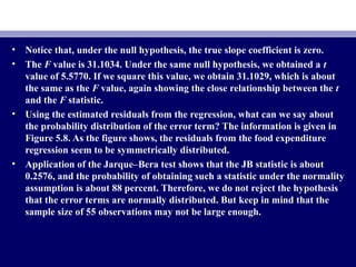 • Notice that, under the null hypothesis, the true slope coefficient is zero.
• The F value is 31.1034. Under the same null hypothesis, we obtained a t
value of 5.5770. If we square this value, we obtain 31.1029, which is about
the same as the F value, again showing the close relationship between the t
and the F statistic.
• Using the estimated residuals from the regression, what can we say about
the probability distribution of the error term? The information is given in
Figure 5.8. As the figure shows, the residuals from the food expenditure
regression seem to be symmetrically distributed.
• Application of the Jarque–Bera test shows that the JB statistic is about
0.2576, and the probability of obtaining such a statistic under the normality
assumption is about 88 percent. Therefore, we do not reject the hypothesis
that the error terms are normally distributed. But keep in mind that the
sample size of 55 observations may not be large enough.
 