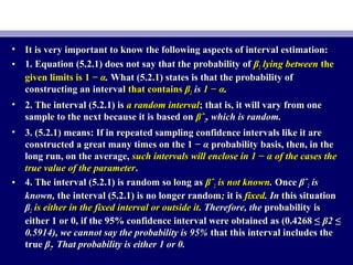 • It is very important to know the following aspects of interval estimation:It is very important to know the following aspects of interval estimation:
• 1. Equation (5.2.1) does not say that the probability of1. Equation (5.2.1) does not say that the probability of ββ22 lying betweenlying between thethe
given limits isgiven limits is 1 −1 − αα.. What (5.2.1) states is that the probability ofWhat (5.2.1) states is that the probability of
constructing an intervalconstructing an interval that containsthat contains ββ22 isis 1 − α1 − α..
• 2. The interval (5.2.1) is2. The interval (5.2.1) is a random intervala random interval; that is, it will vary from one; that is, it will vary from one
sample to the next because it is based onsample to the next because it is based on βˆβˆ22, which is random., which is random.
• 3. (5.2.1) means: If in repeated sampling confidence intervals like it are3. (5.2.1) means: If in repeated sampling confidence intervals like it are
constructed a great many times on the 1 −constructed a great many times on the 1 − αα probability basis, then, in theprobability basis, then, in the
long run, on the average,long run, on the average, such intervals will enclose in 1 − α of the cases thesuch intervals will enclose in 1 − α of the cases the
true value of the parametertrue value of the parameter..
• 4. The interval (5.2.1) is random so long as4. The interval (5.2.1) is random so long as βˆβˆ22 is not knownis not known.. OnceOnce βˆβˆ22 isis
known,known, the interval (5.2.1) is no longer randomthe interval (5.2.1) is no longer random;; it isit is fixedfixed. In. In this situationthis situation
ββ22 is either in the fixed interval or outside itis either in the fixed interval or outside it. Therefore, the. Therefore, the probability isprobability is
either 1 or 0, if the 95% confidence interval were obtained as (0.4268 ≤either 1 or 0, if the 95% confidence interval were obtained as (0.4268 ≤ β2 ≤β2 ≤
0.5914), we cannot say the probability is 95%0.5914), we cannot say the probability is 95% that this interval includes thethat this interval includes the
truetrue ββ22. That probability is either 1 or 0.. That probability is either 1 or 0.
 