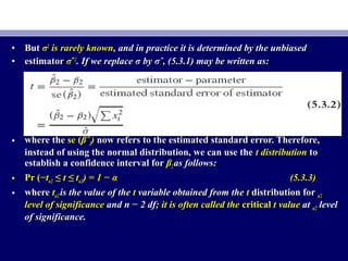 • ButBut σσ22
is rarely knownis rarely known, and in practice it is determined by the unbiased, and in practice it is determined by the unbiased
• estimatorestimator σσˆˆ22
. If we replace σ by σˆ, (5.3.1) may be written as:. If we replace σ by σˆ, (5.3.1) may be written as:
• where thewhere the se (se (βˆβˆ22)) now refers to the estimated standard error. Therefore,now refers to the estimated standard error. Therefore,
instead of using the normal distribution, we can use theinstead of using the normal distribution, we can use the t distributiont distribution toto
establish a confidence interval forestablish a confidence interval for ββ22 as follows:as follows:
• Pr (−Pr (−ttα/2α/2 ≤≤ t ≤ tt ≤ tα/2α/2) = 1 − α) = 1 − α (5.3.3)(5.3.3)
• wherewhere ttα/2α/2 is the value of theis the value of the tt variable obtained from thevariable obtained from the tt distribution fordistribution for α/2α/2
level of significancelevel of significance and n − 2 df;and n − 2 df; it is often called theit is often called the criticalcritical t valuet value atat α/2α/2 levellevel
of significance.of significance.
 