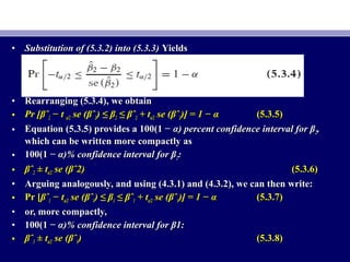 • Substitution of (5.3.2) into (5.3.3)Substitution of (5.3.2) into (5.3.3) YieldsYields
• Rearranging (5.3.4), we obtainRearranging (5.3.4), we obtain
• Pr [Pr [βˆβˆ22 −− tt α/2α/2 se (se (βˆβˆ22) ≤ β) ≤ β22 ≤ βˆ≤ βˆ22 ++ ttα/2α/2 se (se (βˆβˆ22)] = 1 − α)] = 1 − α (5.3.5)(5.3.5)
• Equation (5.3.5) provides a 100(1 −Equation (5.3.5) provides a 100(1 − α) percent confidence interval for βα) percent confidence interval for β22,,
which can be written more compactly aswhich can be written more compactly as
• 100(1 −100(1 − α)% confidence interval for βα)% confidence interval for β22::
• βˆβˆ22 ±± ttα/2α/2 se (se (βˆ2)βˆ2) (5.3.6)(5.3.6)
• Arguing analogously, and using (4.3.1) and (4.3.2), we can then write:Arguing analogously, and using (4.3.1) and (4.3.2), we can then write:
• Pr [Pr [βˆβˆ11 −− ttα/2α/2 se (se (βˆβˆ11) ≤ β) ≤ β11 ≤ βˆ≤ βˆ11 ++ ttα/2α/2 se (se (βˆβˆ11)] = 1 − α)] = 1 − α (5.3.7)(5.3.7)
• or, more compactly,or, more compactly,
• 100(1 −100(1 − α)% confidence interval for β1:α)% confidence interval for β1:
• βˆβˆ11 ±± ttα/2α/2 se (se (βˆβˆ11)) (5.3.8)(5.3.8)
 