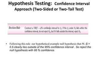Hypothesis Testing: Confidence Interval
Approach (Two-Sided or Two-Tail Test)
• Following this rule our hypothetical example null hypothesis that H0: β2 =
0.5 clearly lies outside of the 95% confidence interval . So reject the
null hypothesis with 95 % confidence.
 
