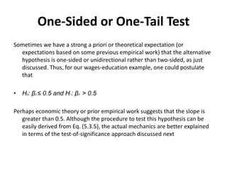 One-Sided or One-Tail Test
Sometimes we have a strong a priori or theoretical expectation (or
expectations based on some previous empirical work) that the alternative
hypothesis is one-sided or unidirectional rather than two-sided, as just
discussed. Thus, for our wages-education example, one could postulate
that
• H0: β2 ≤ 0.5 and H1: β2 > 0.5
Perhaps economic theory or prior empirical work suggests that the slope is
greater than 0.5. Although the procedure to test this hypothesis can be
easily derived from Eq. (5.3.5), the actual mechanics are better explained
in terms of the test-of-significance approach discussed next
 