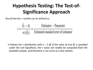 Hypothesis Testing: The Test-of-
Significance Approach
Recall that the t variable can be defined as
It follows the t distribution with n − 2 df. If the value of true β2 is specified
under the null hypothesis, the t value can readily be computed from the
available sample, and therefore it can serve as a test statistic.
 