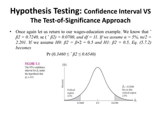Hypothesis Testing: Confidence Interval VS
The Test-of-Significance Approach
• Once again let us return to our wages-education example. We know that ˆ
β2 = 0.7240, se ( ˆ β2) = 0.0700, and df = 11. If we assume α = 5%, tα/2 =
2.201. If we assume H0: β2 = β∗2 = 0.5 and H1: β2 = 0.5, Eq. (5.7.2)
becomes
Pr (0.3460 ≤ ˆ β2 ≤ 0.6540)
 