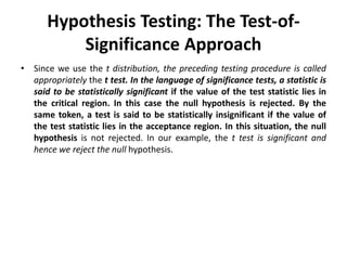 Hypothesis Testing: The Test-of-
Significance Approach
• Since we use the t distribution, the preceding testing procedure is called
appropriately the t test. In the language of significance tests, a statistic is
said to be statistically significant if the value of the test statistic lies in
the critical region. In this case the null hypothesis is rejected. By the
same token, a test is said to be statistically insignificant if the value of
the test statistic lies in the acceptance region. In this situation, the null
hypothesis is not rejected. In our example, the t test is significant and
hence we reject the null hypothesis.
 